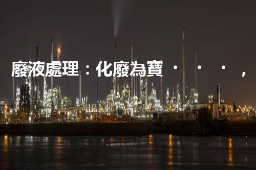 廢液處理：化廢為寶，環(huán)保創(chuàng)新之路！